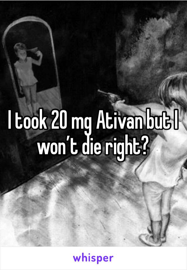 I took 20 mg Ativan but I won’t die right?