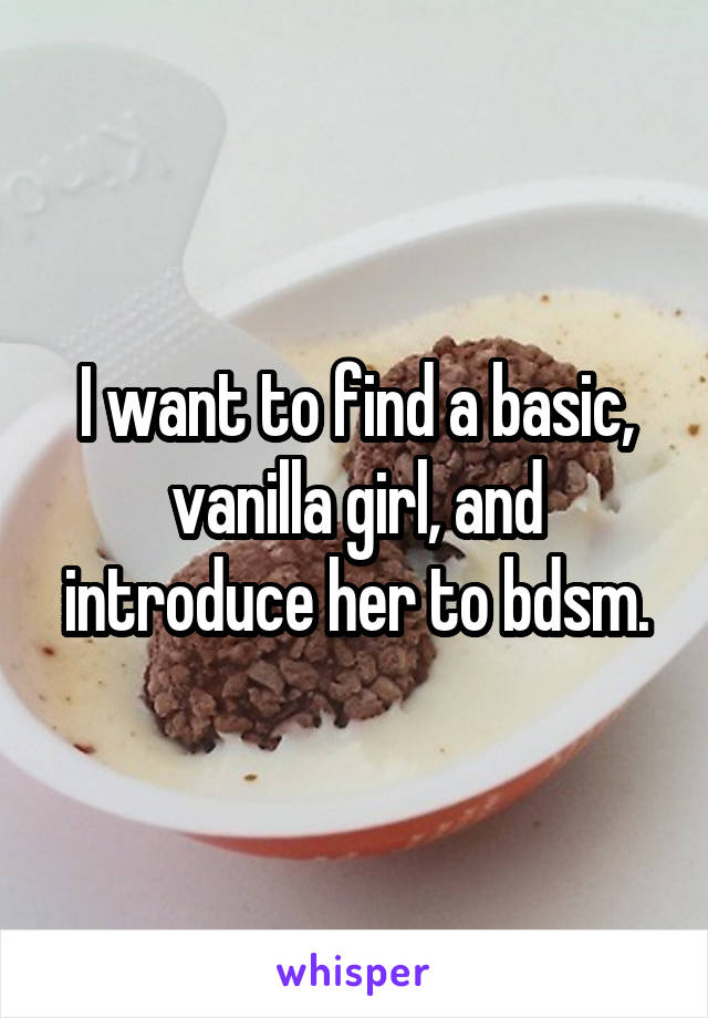 I want to find a basic, vanilla girl, and introduce her to bdsm.