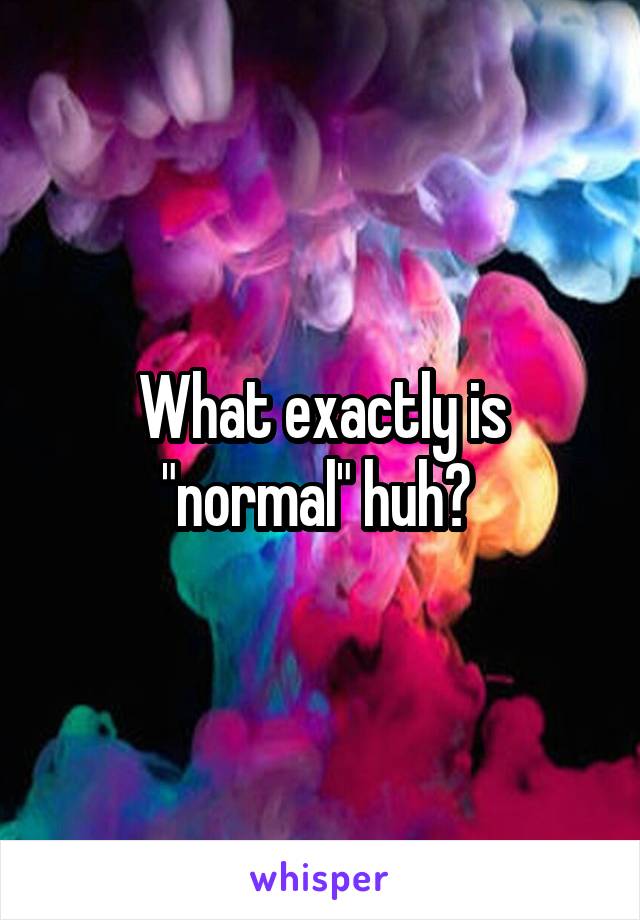 What exactly is "normal" huh? 