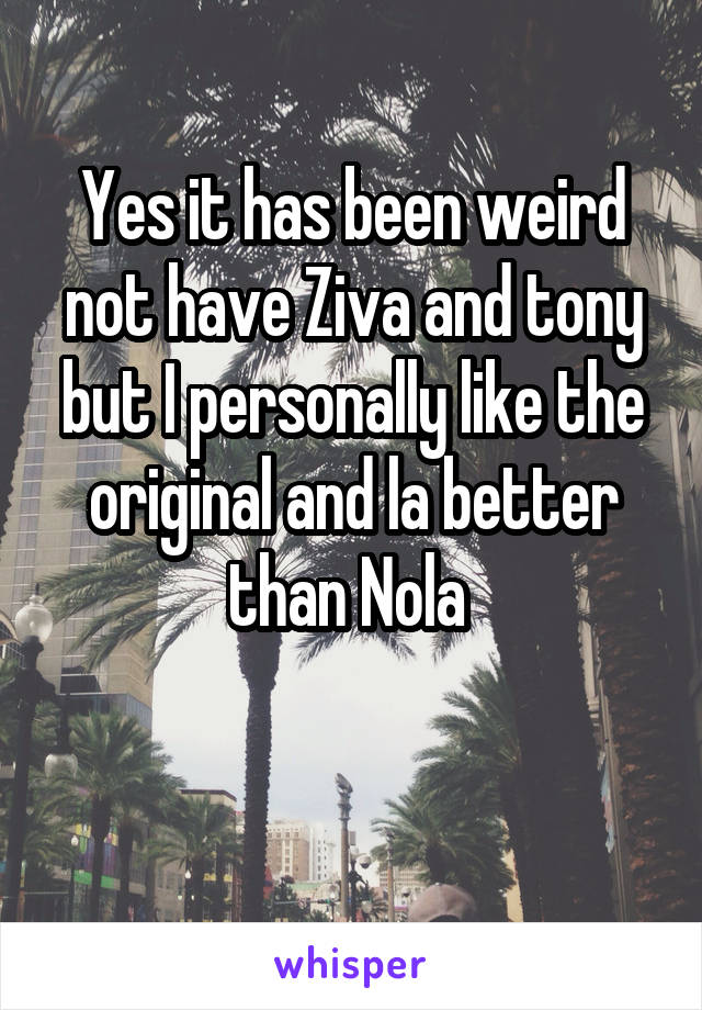 Yes it has been weird not have Ziva and tony but I personally like the original and la better than Nola 

