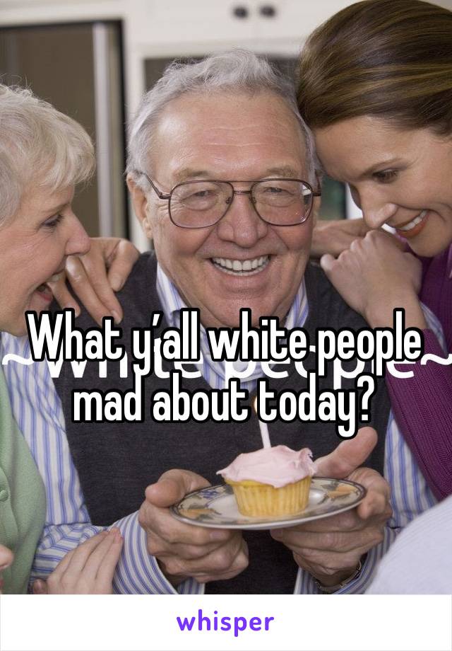 What y’all white people mad about today? 