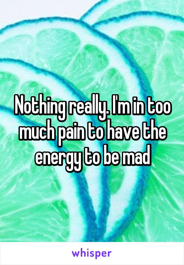 Nothing really. I'm in too much pain to have the energy to be mad