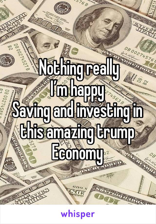  Nothing really 
I’m happy 
Saving and investing in this amazing trump 
Economy 