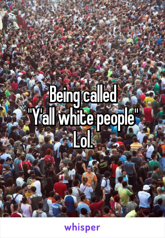 Being called
"Y'all white people"
Lol.