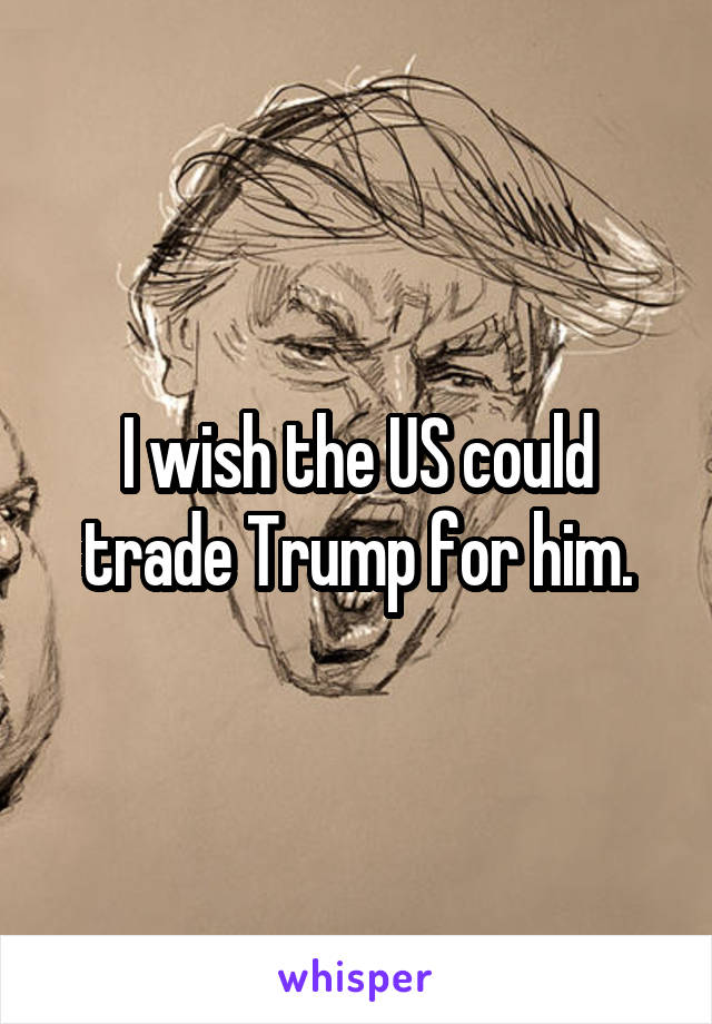 I wish the US could trade Trump for him.