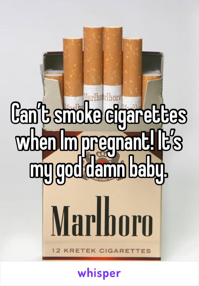 Can’t smoke cigarettes when Im pregnant! It’s my god damn baby.