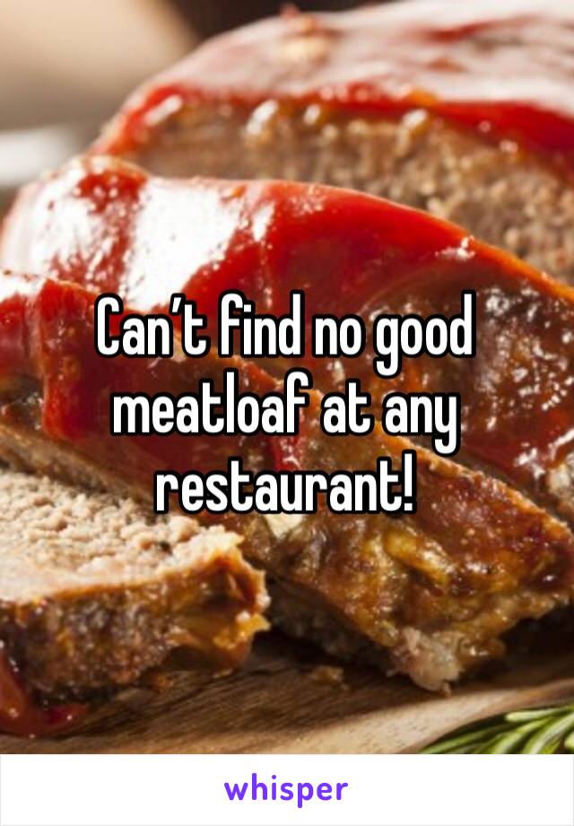 Can’t find no good meatloaf at any restaurant! 