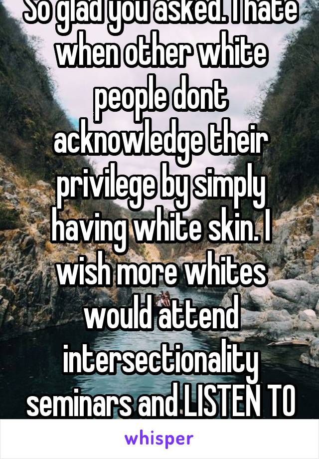 So glad you asked. I hate when other white people dont acknowledge their privilege by simply having white skin. I wish more whites would attend intersectionality seminars and LISTEN TO POCs. 