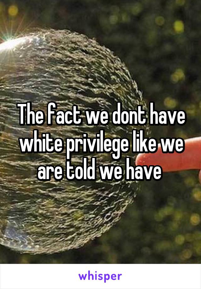 The fact we dont have white privilege like we are told we have 