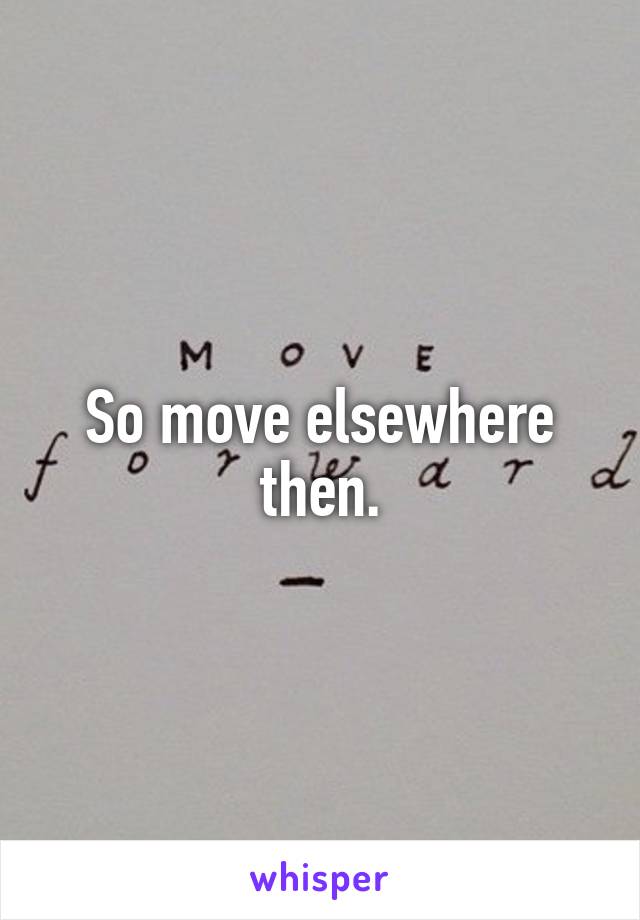 So move elsewhere then.