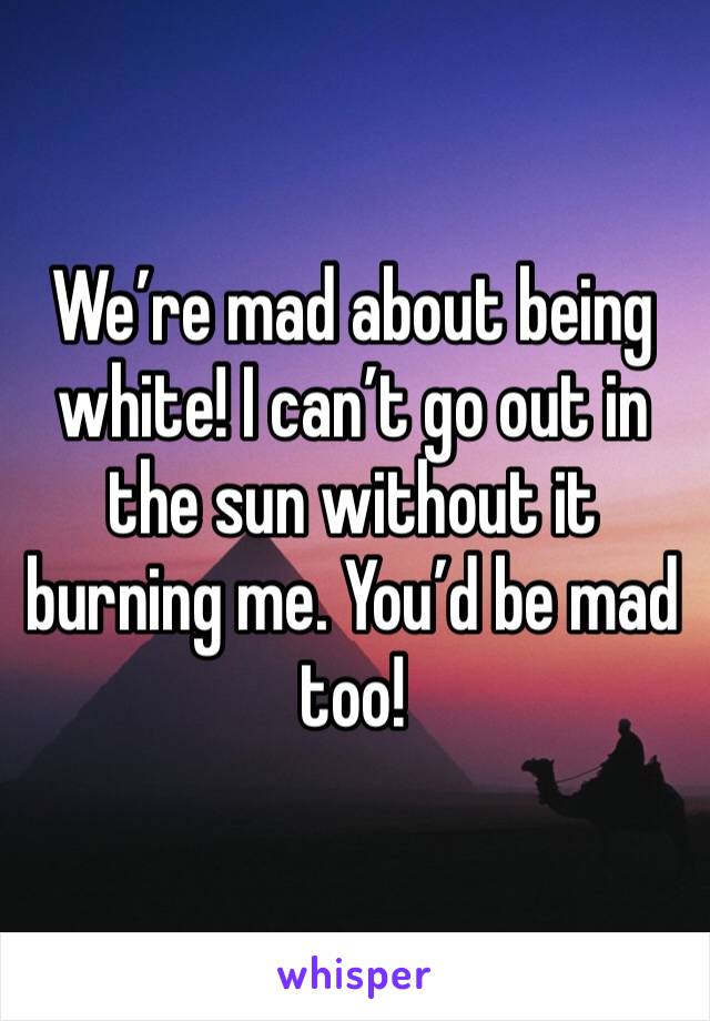 We’re mad about being white! I can’t go out in the sun without it burning me. You’d be mad too! 