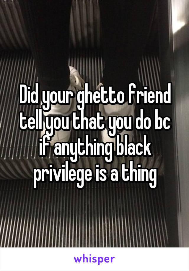 Did your ghetto friend tell you that you do bc if anything black privilege is a thing