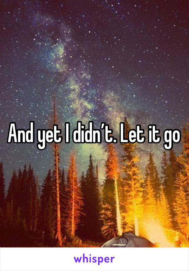 And yet I didn’t. Let it go