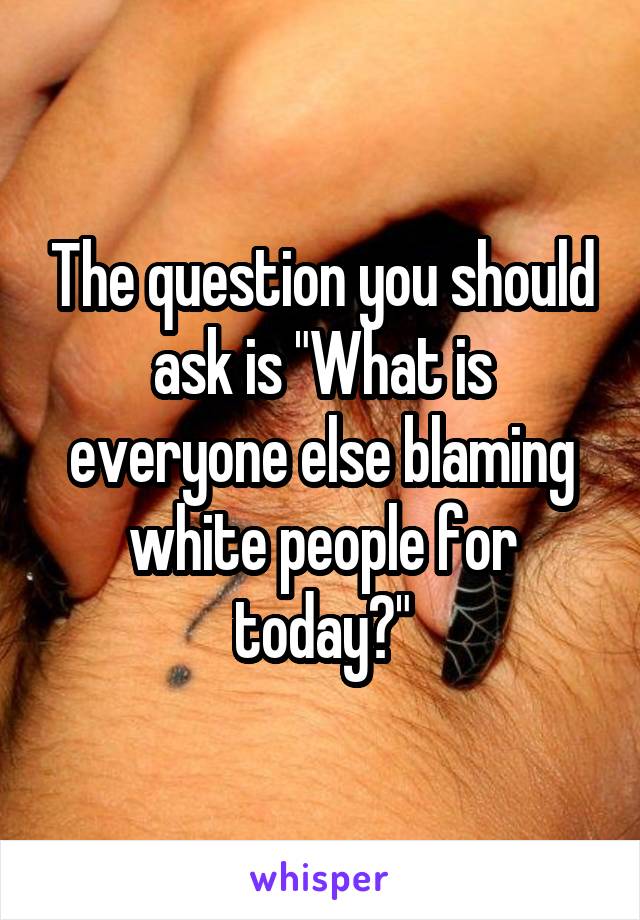 The question you should ask is "What is everyone else blaming white people for today?"