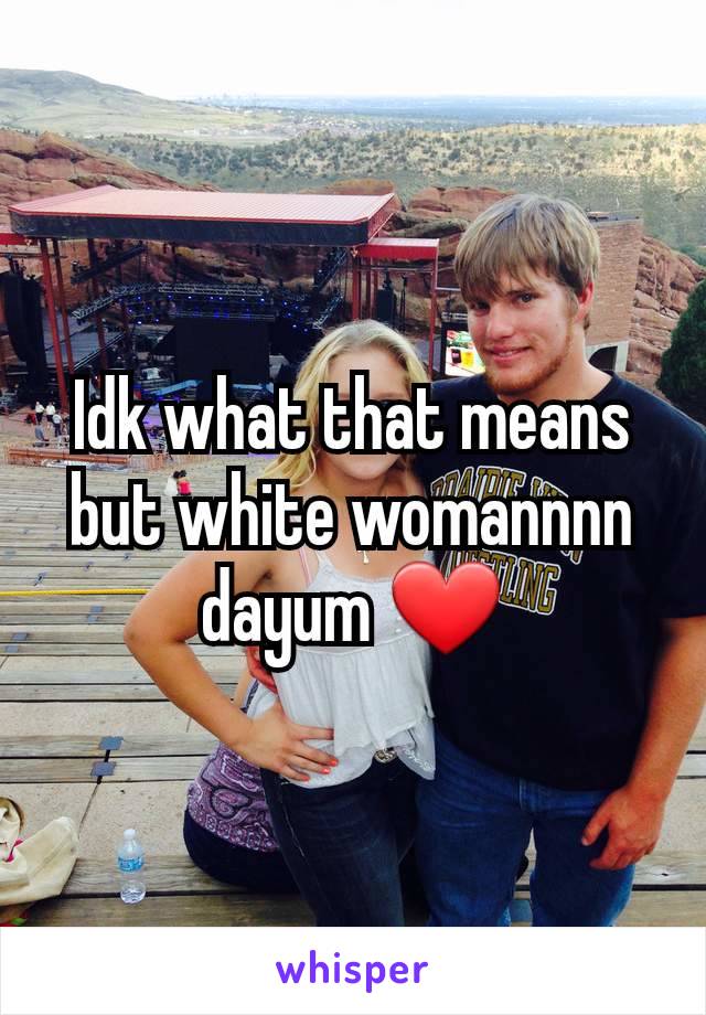 Idk what that means but white womannnn dayum ❤️