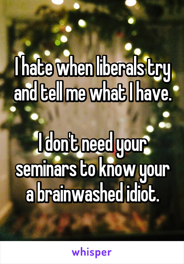 I hate when liberals try and tell me what I have. 
I don't need your seminars to know your a brainwashed idiot.