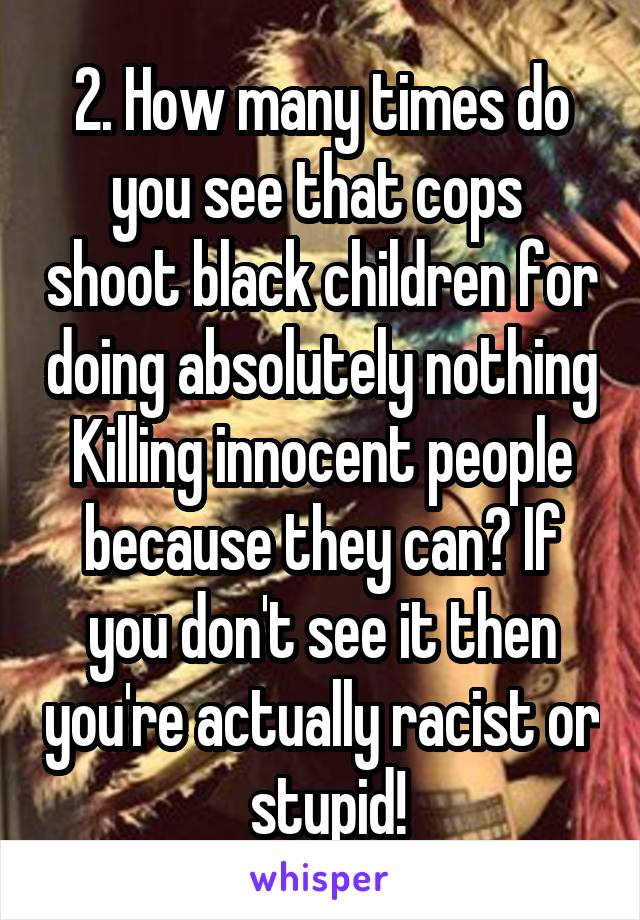 2. How many times do you see that cops  shoot black children for doing absolutely nothing Killing innocent people because they can? If you don't see it then you're actually racist or  stupid!