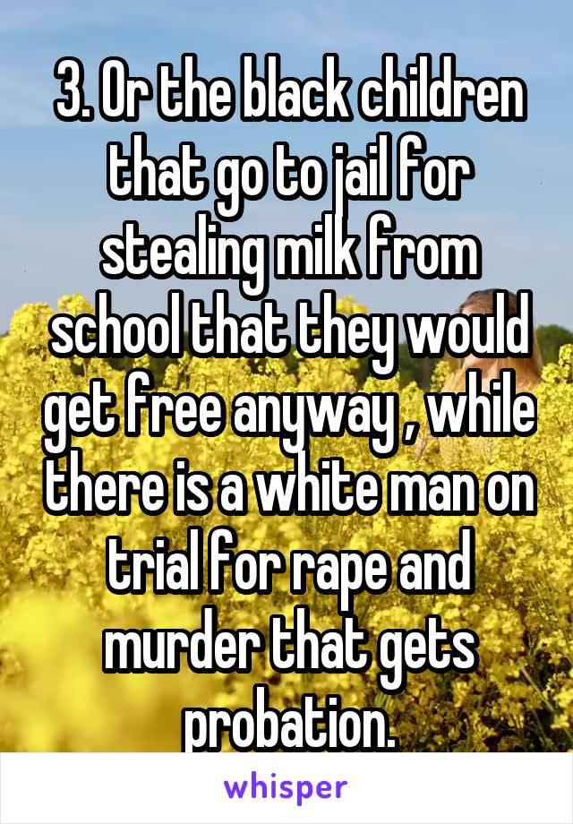 3. Or the black children that go to jail for stealing milk from school that they would get free anyway , while there is a white man on trial for rape and murder that gets probation.