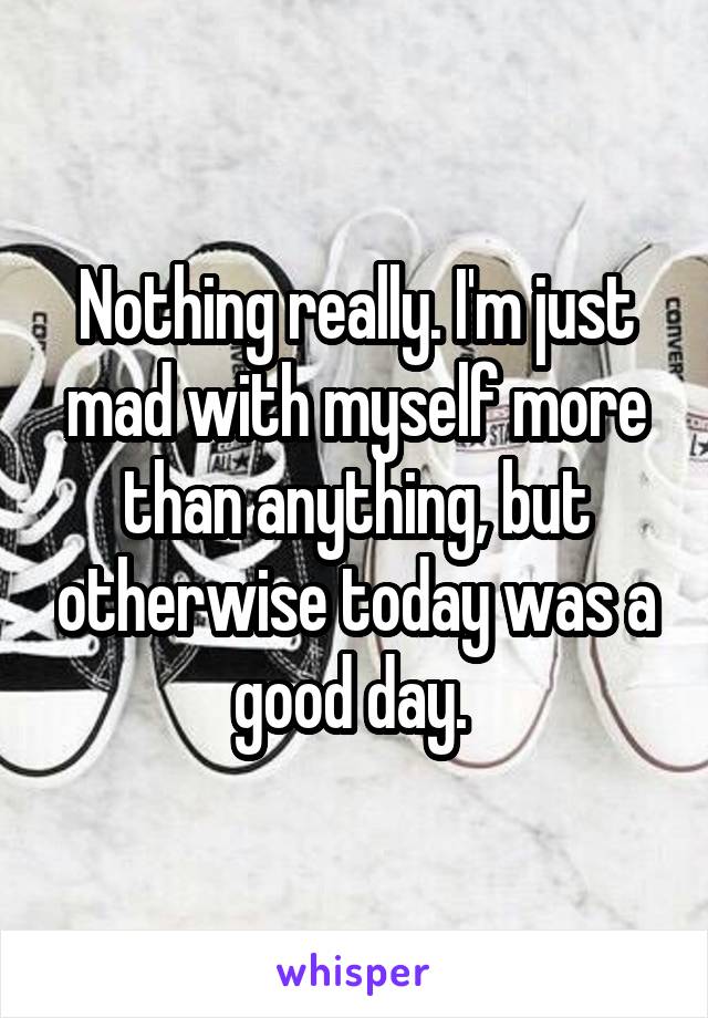 Nothing really. I'm just mad with myself more than anything, but otherwise today was a good day. 