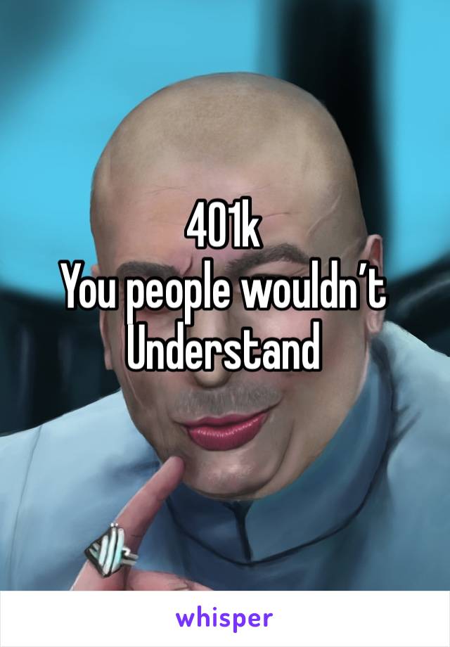 401k 
You people wouldn’t 
Understand 
