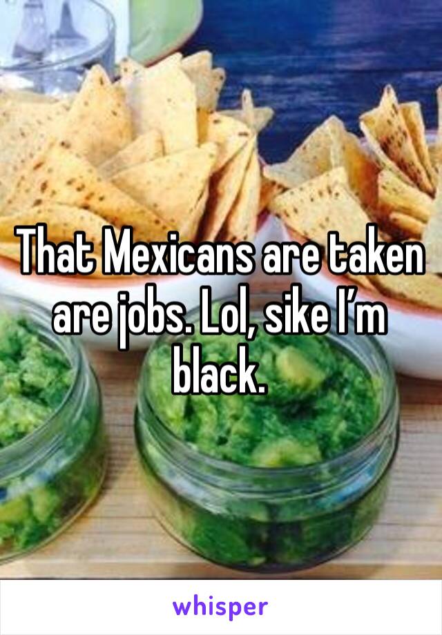 That Mexicans are taken are jobs. Lol, sike I’m black. 