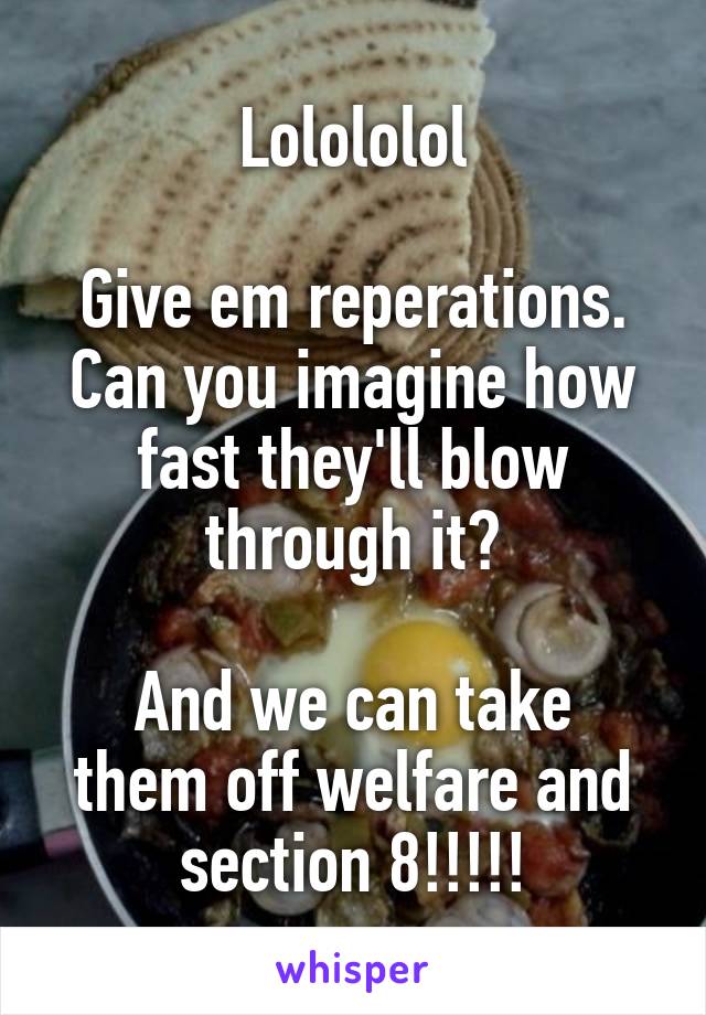 Lolololol

Give em reperations. Can you imagine how fast they'll blow through it?

And we can take them off welfare and section 8!!!!!