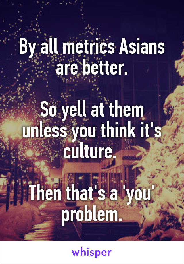 By all metrics Asians are better.

So yell at them unless you think it's culture. 

Then that's a 'you' problem.