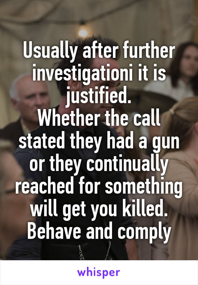 Usually after further investigationi it is justified.
Whether the call stated they had a gun or they continually reached for something will get you killed.
Behave and comply