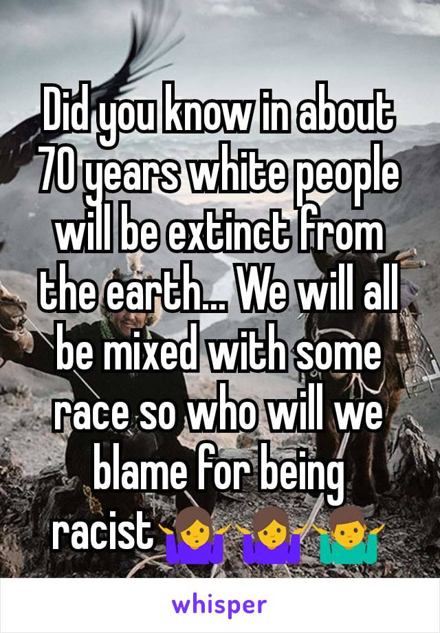 Did you know in about 70 years white people will be extinct from the earth... We will all be mixed with some race so who will we blame for being racist🤷‍♀️🤷🤷‍♂️