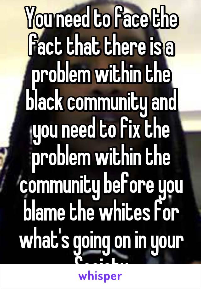 You need to face the fact that there is a problem within the black community and you need to fix the problem within the community before you blame the whites for what's going on in your Society