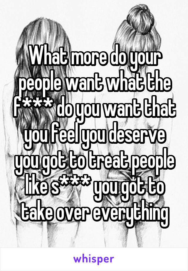 What more do your people want what the f*** do you want that you feel you deserve you got to treat people like s*** you got to take over everything