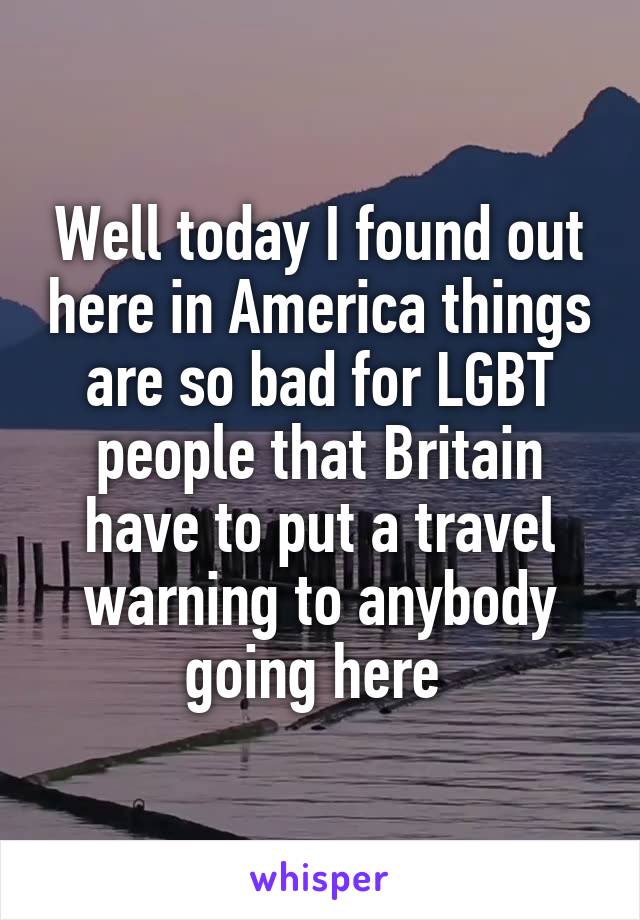 Well today I found out here in America things are so bad for LGBT people that Britain have to put a travel warning to anybody going here 