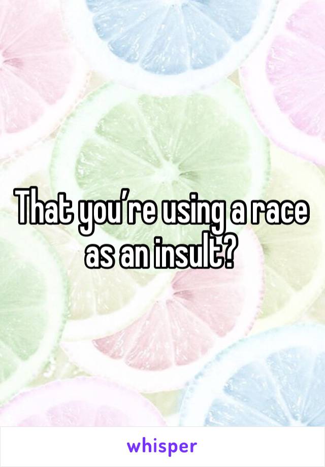 That you’re using a race as an insult?