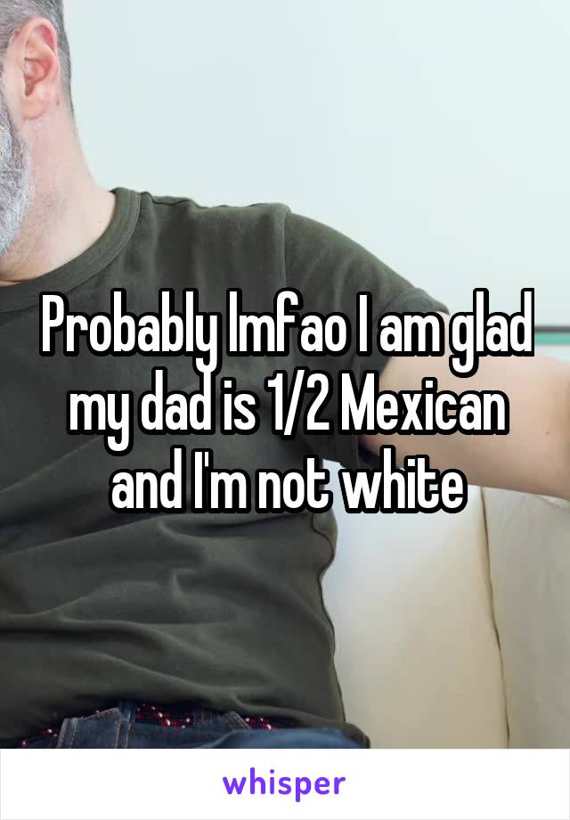 Probably lmfao I am glad my dad is 1/2 Mexican and I'm not white