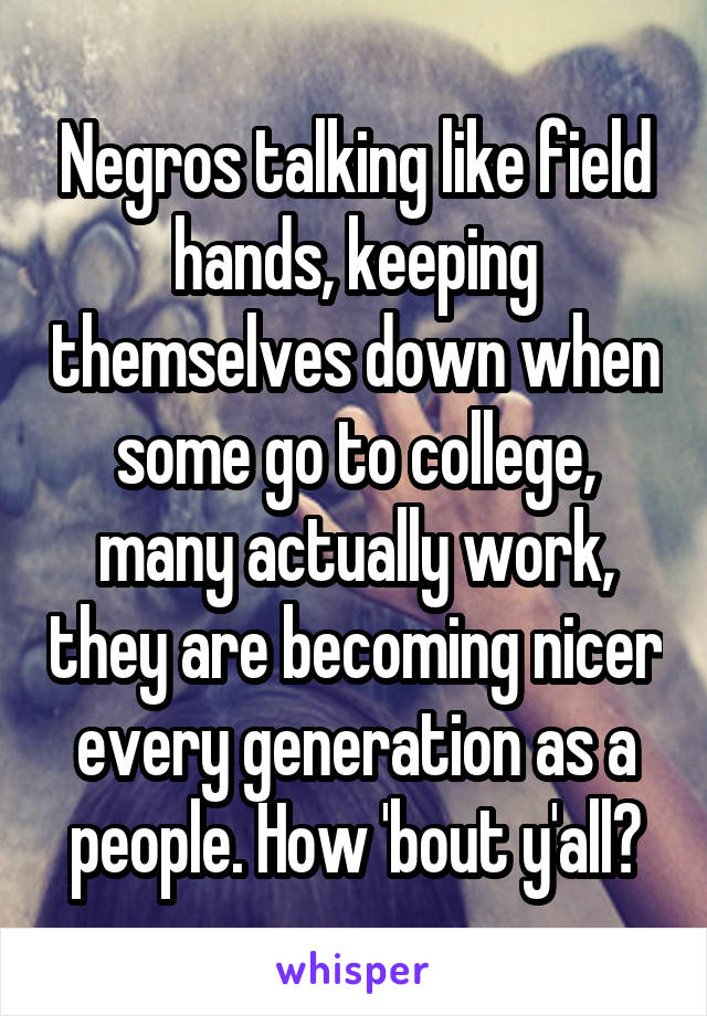 Negros talking like field hands, keeping themselves down when some go to college, many actually work, they are becoming nicer every generation as a people. How 'bout y'all?