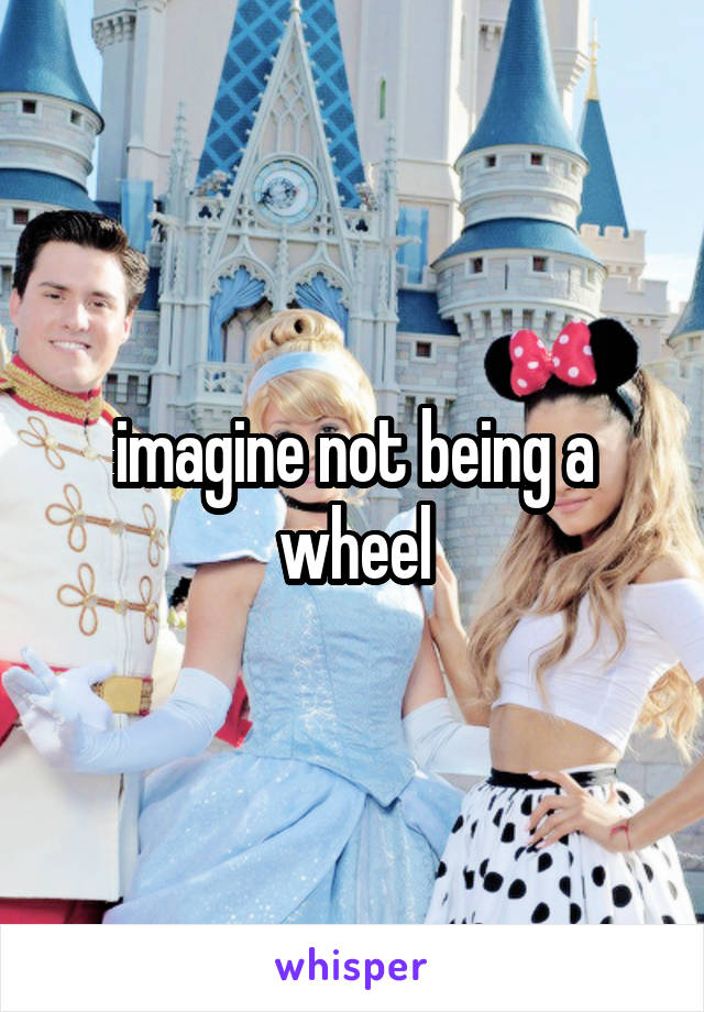 imagine not being a wheel