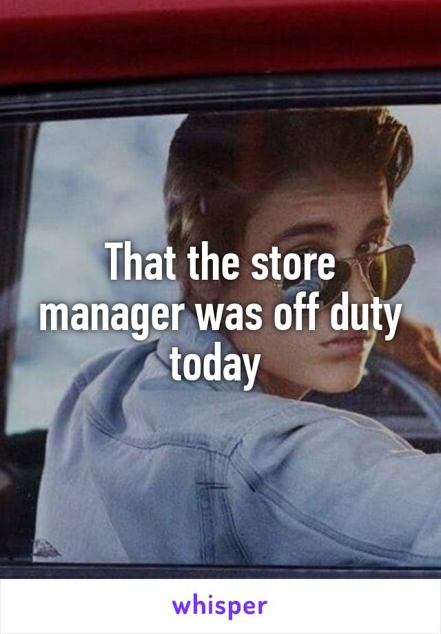 That the store manager was off duty today 