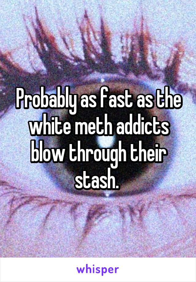 Probably as fast as the white meth addicts blow through their stash. 