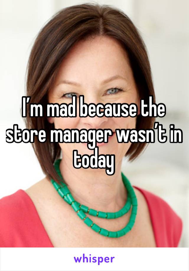 I’m mad because the store manager wasn’t in today 