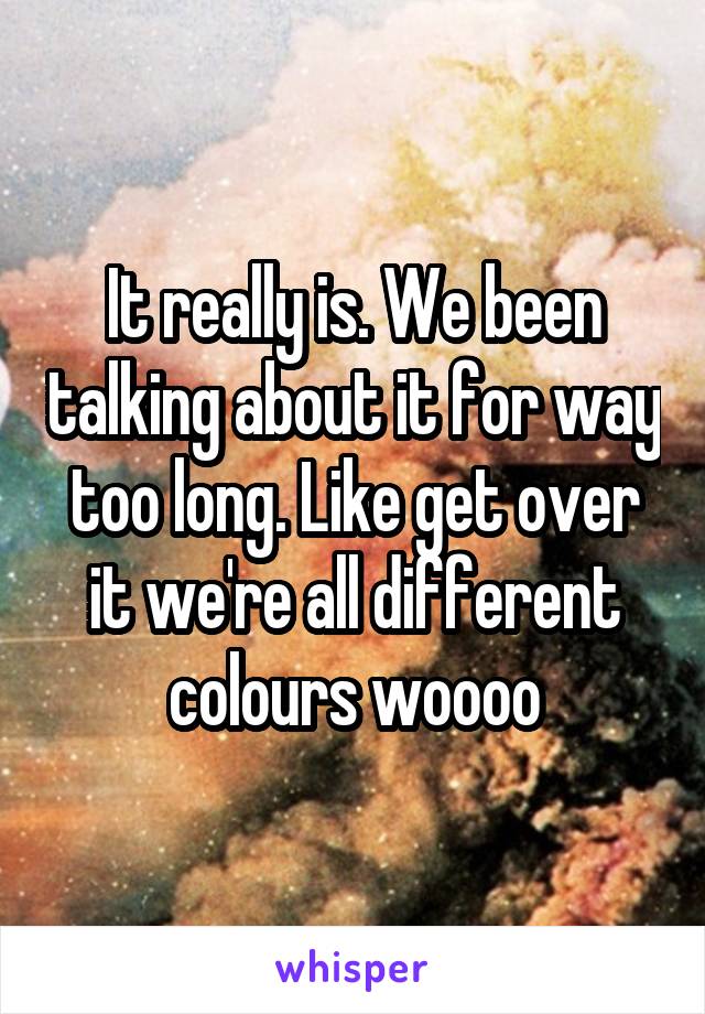 It really is. We been talking about it for way too long. Like get over it we're all different colours woooo