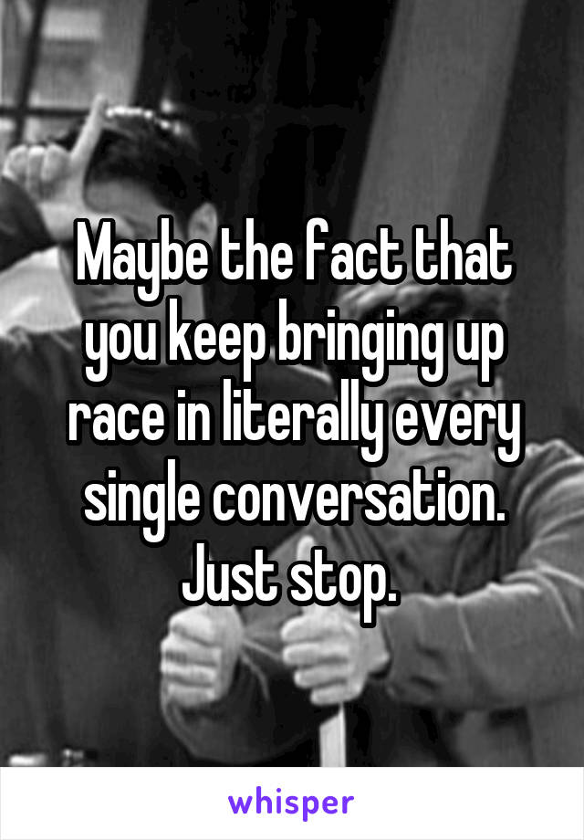 Maybe the fact that you keep bringing up race in literally every single conversation. Just stop. 