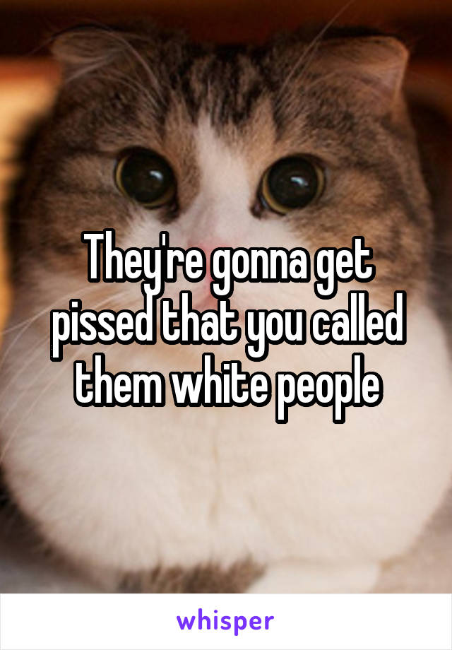 They're gonna get pissed that you called them white people