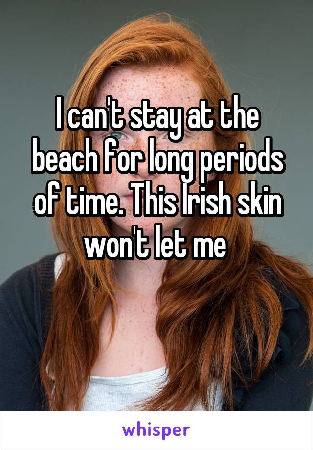 I can't stay at the beach for long periods of time. This Irish skin won't let me 

