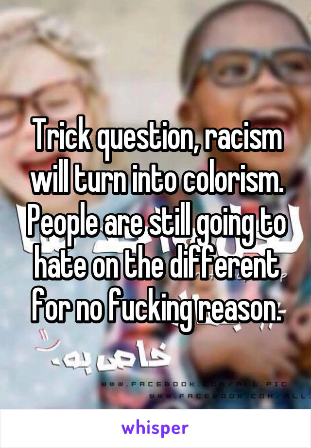 Trick question, racism will turn into colorism. People are still going to hate on the different for no fucking reason.