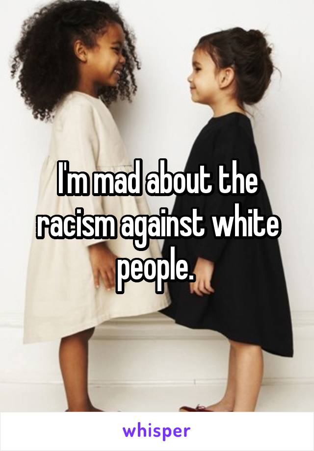 I'm mad about the racism against white people. 