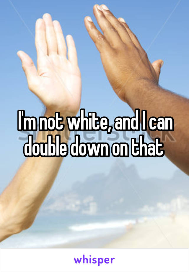 I'm not white, and I can double down on that 