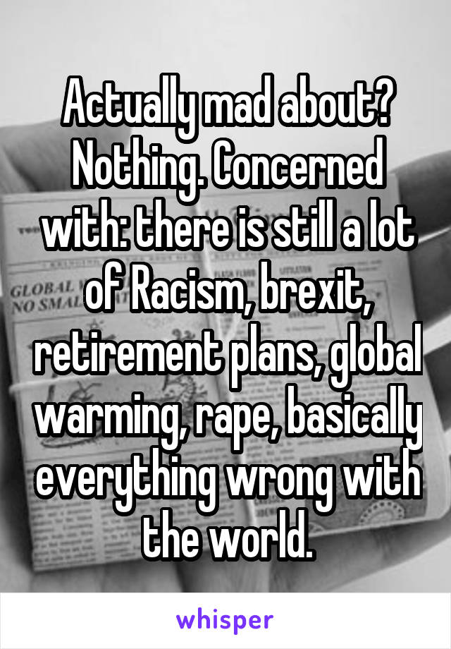 Actually mad about? Nothing. Concerned with: there is still a lot of Racism, brexit, retirement plans, global warming, rape, basically everything wrong with the world.