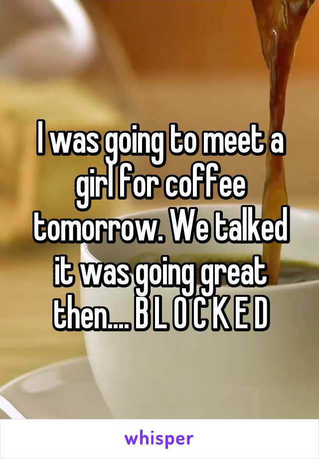 I was going to meet a girl for coffee tomorrow. We talked it was going great then.... B L O C K E D