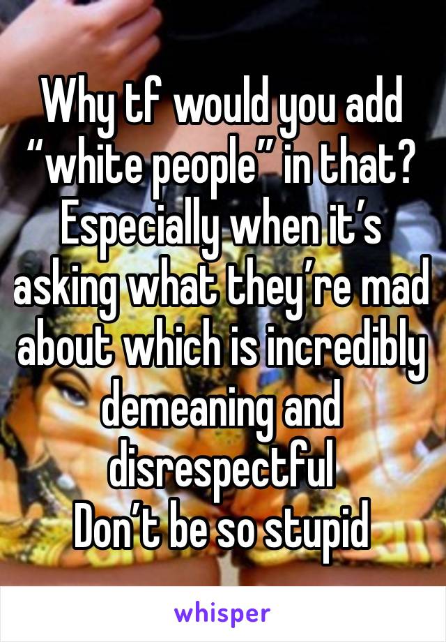 Why tf would you add “white people” in that? Especially when it’s asking what they’re mad about which is incredibly demeaning and disrespectful
Don’t be so stupid 