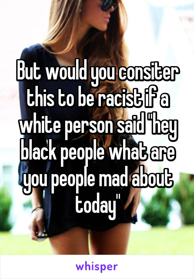 But would you consiter this to be racist if a white person said "hey black people what are you people mad about today"